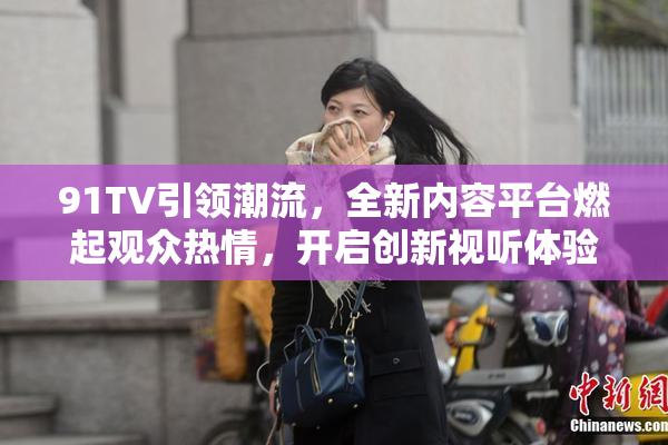 91TV引领潮流，全新内容平台燃起观众热情，开启创新视听体验