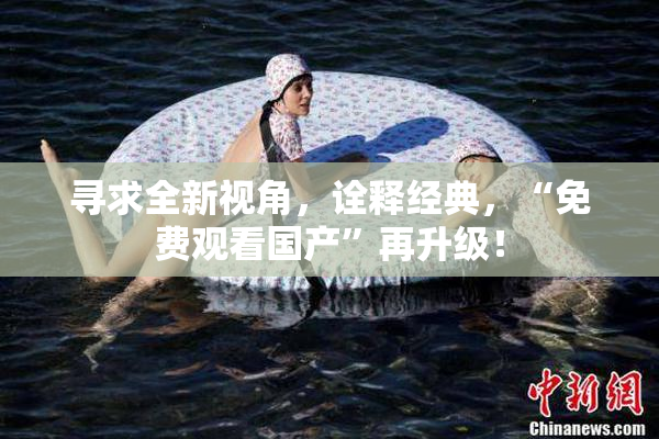 寻求全新视角，诠释经典，“免费观看国产”再升级！