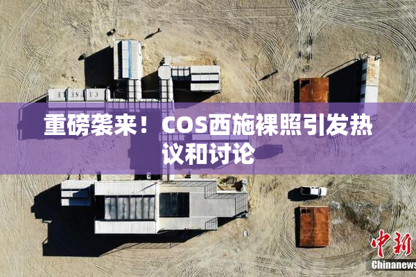 重磅袭来！COS西施裸照引发热议和讨论