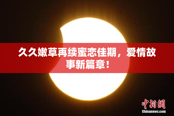 久久嫩草再续蜜恋佳期，爱情故事新篇章！
