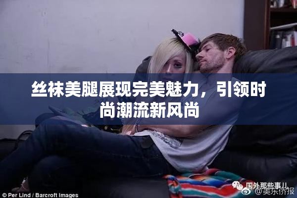 丝袜美腿展现完美魅力，引领时尚潮流新风尚