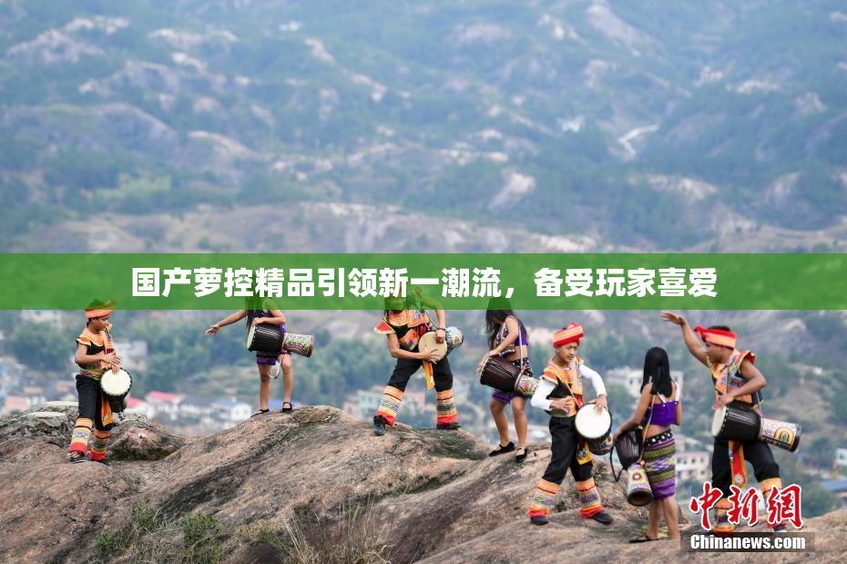 国产萝控精品引领新一潮流，备受玩家喜爱