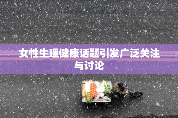 女性生理健康话题引发广泛关注与讨论