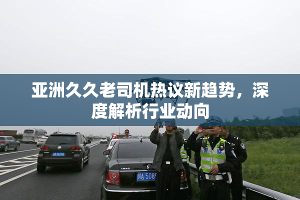 亚洲久久老司机热议新趋势，深度解析行业动向