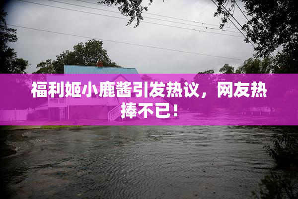 福利姬小鹿酱引发热议，网友热捧不已！
