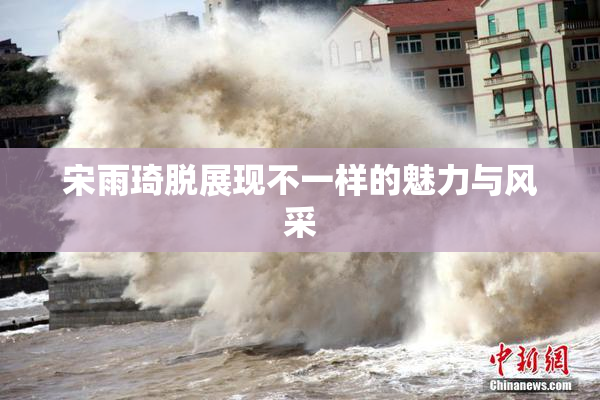 宋雨琦脱展现不一样的魅力与风采