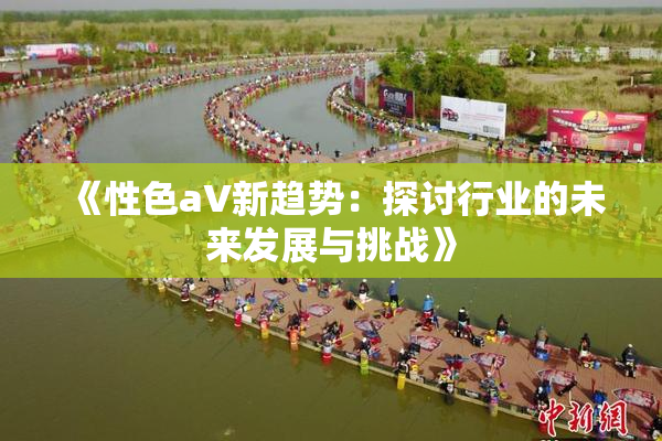 《性色aV新趋势：探讨行业的未来发展与挑战》