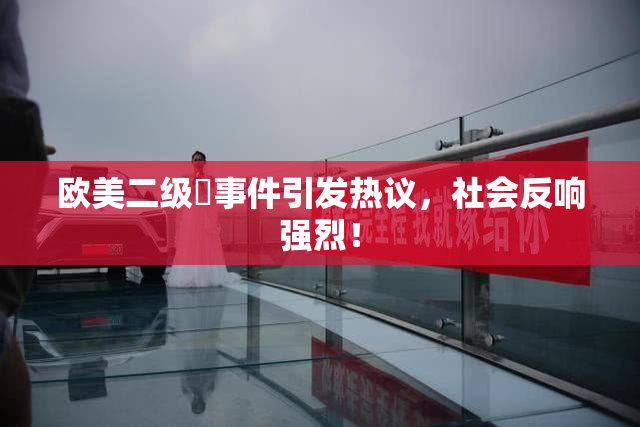 欧美二级婬事件引发热议，社会反响强烈！