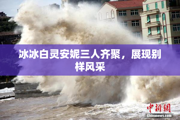 冰冰白灵安妮三人齐聚，展现别样风采