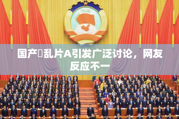 国产婬乱片A引发广泛讨论，网友反应不一