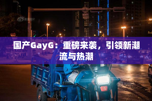 国产GayG：重磅来袭，引领新潮流与热潮