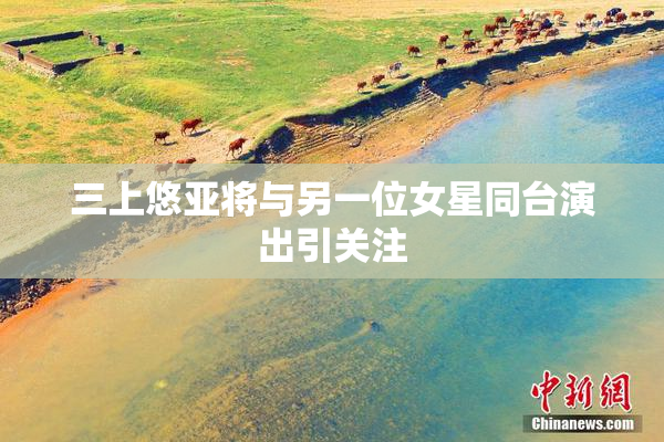 三上悠亚将与另一位女星同台演出引关注