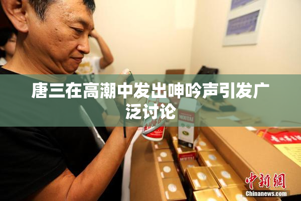 唐三在高潮中发出呻吟声引发广泛讨论