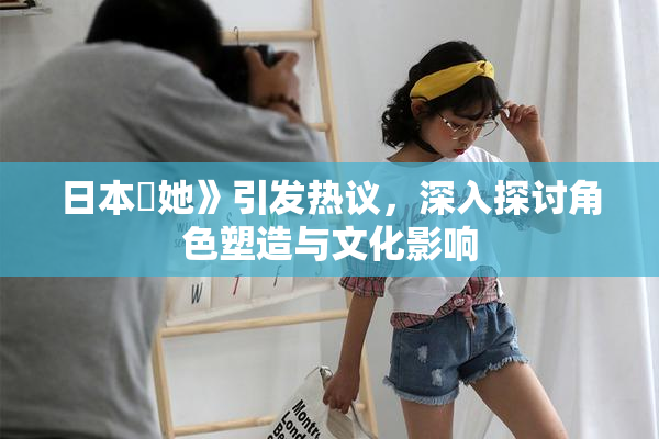 日本巜她》引发热议，深入探讨角色塑造与文化影响