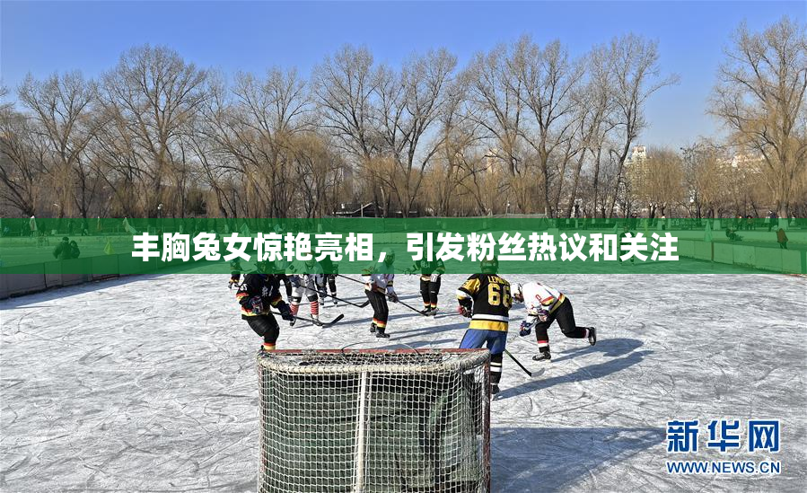 丰胸兔女惊艳亮相，引发粉丝热议和关注
