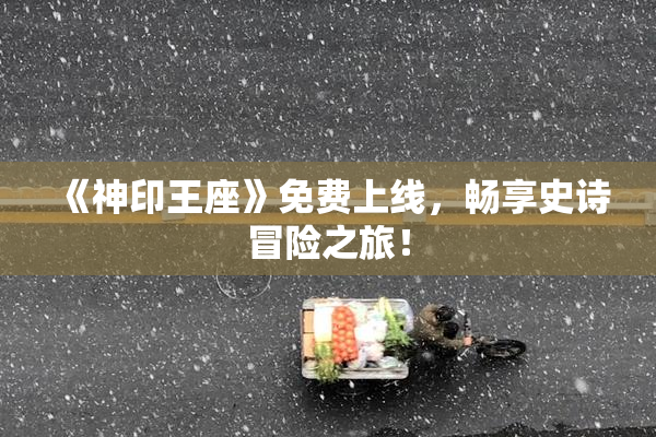 《神印王座》免费上线，畅享史诗冒险之旅！