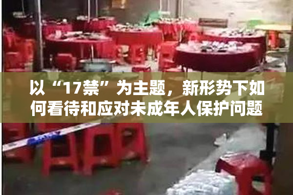 以“17禁”为主题，新形势下如何看待和应对未成年人保护问题？