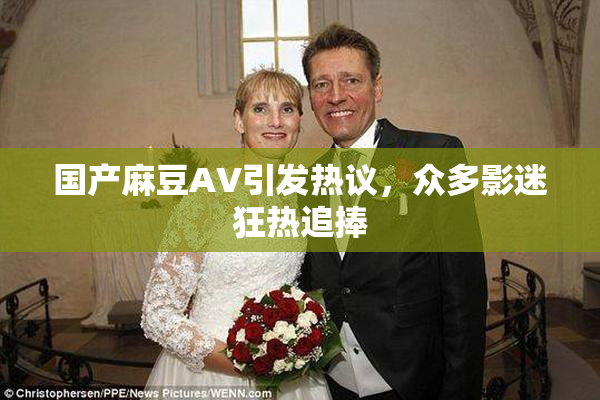 国产麻豆AV引发热议，众多影迷狂热追捧