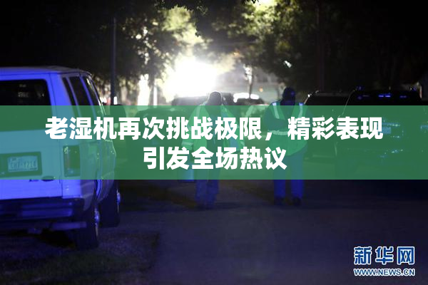老湿机再次挑战极限，精彩表现引发全场热议