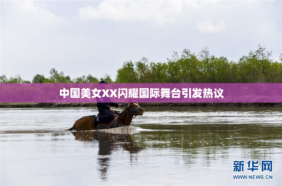 中国美女XX闪耀国际舞台引发热议