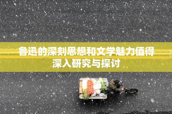 鲁迅的深刻思想和文学魅力值得深入研究与探讨