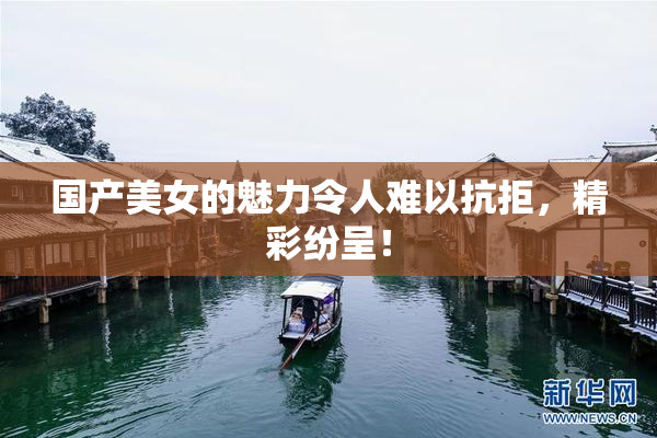 国产美女的魅力令人难以抗拒，精彩纷呈！