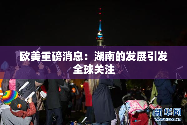 欧美重磅消息：湖南的发展引发全球关注