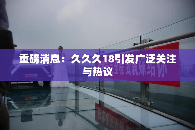 重磅消息：久久久18引发广泛关注与热议