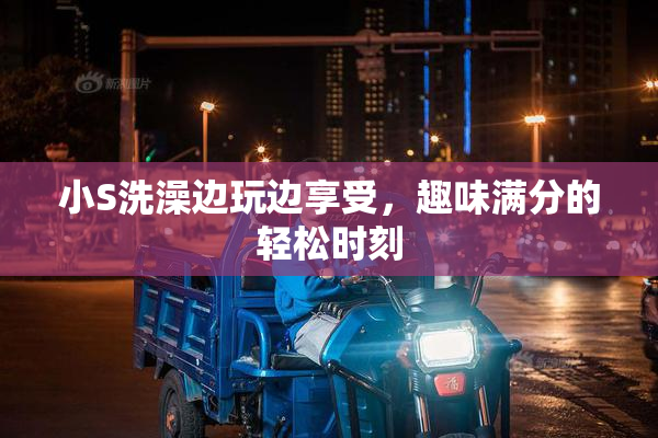 小S洗澡边玩边享受，趣味满分的轻松时刻