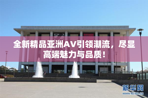 全新精品亚洲AV引领潮流，尽显高端魅力与品质！