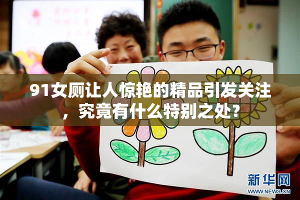 91女厕让人惊艳的精品引发关注，究竟有什么特别之处？