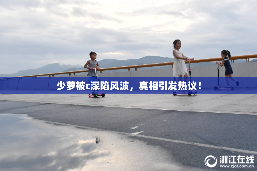 少萝被c深陷风波，真相引发热议！