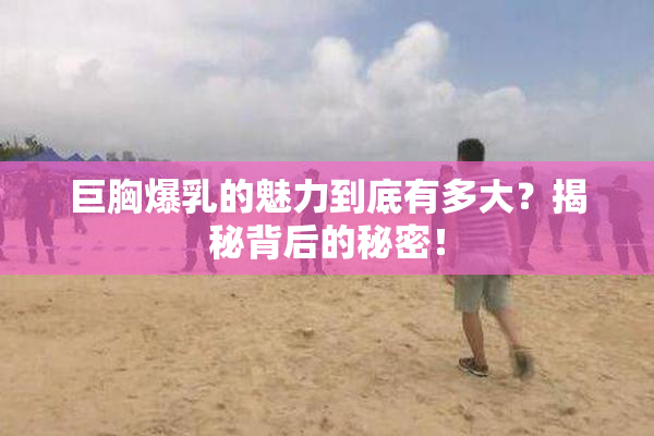 巨胸爆乳的魅力到底有多大？揭秘背后的秘密！