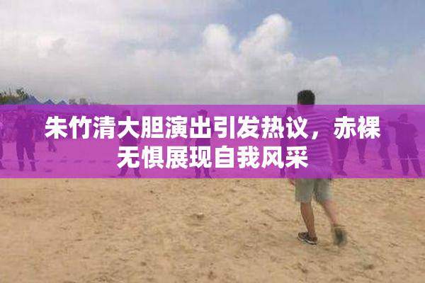 朱竹清大胆演出引发热议，赤裸无惧展现自我风采