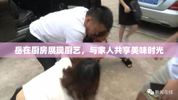 岳在厨房展现厨艺，与家人共享美味时光