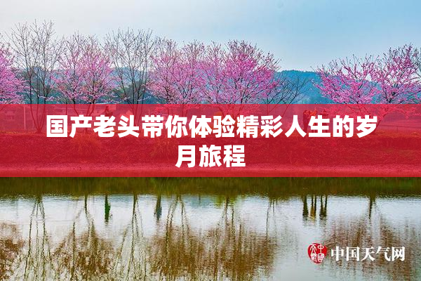 国产老头带你体验精彩人生的岁月旅程