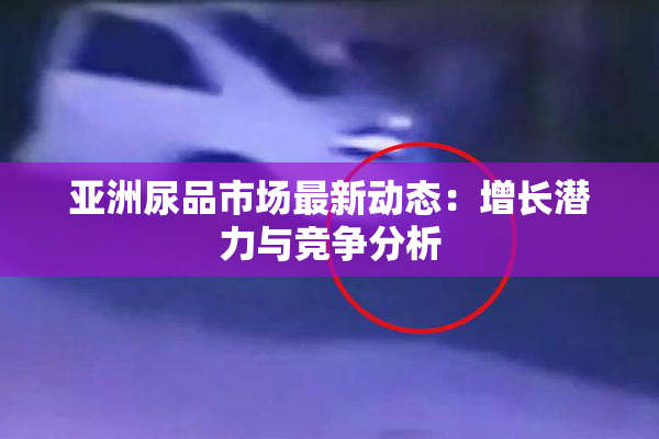 亚洲尿品市场最新动态：增长潜力与竞争分析