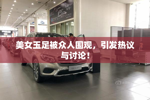 美女玉足被众人围观，引发热议与讨论！