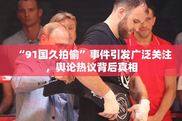 “91国久拍偷”事件引发广泛关注，舆论热议背后真相