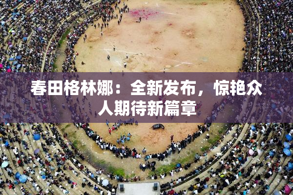春田格林娜：全新发布，惊艳众人期待新篇章