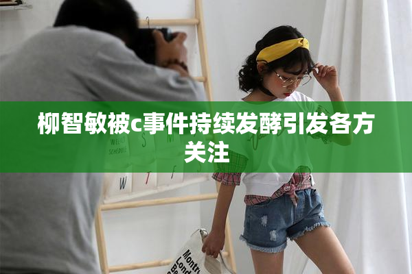柳智敏被c事件持续发酵引发各方关注