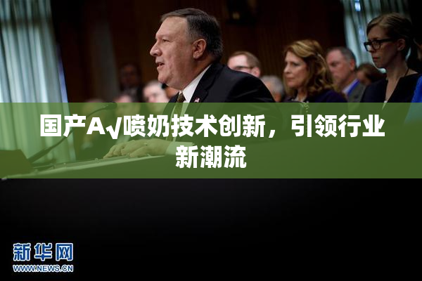 国产A√喷奶技术创新，引领行业新潮流