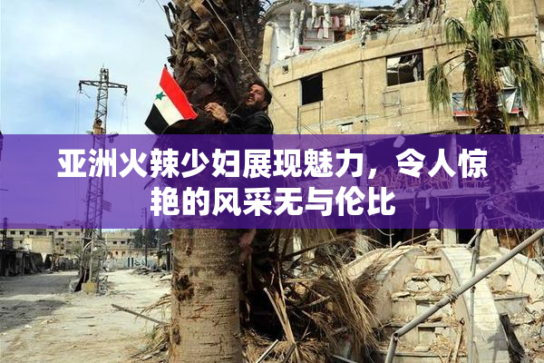 亚洲火辣少妇展现魅力，令人惊艳的风采无与伦比