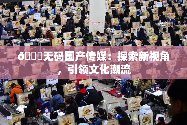 🔞无码国产传媒：探索新视角，引领文化潮流