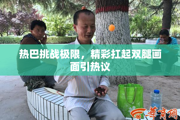 热巴挑战极限，精彩扛起双腿画面引热议