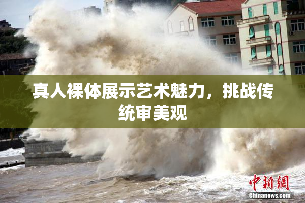真人裸体展示艺术魅力，挑战传统审美观