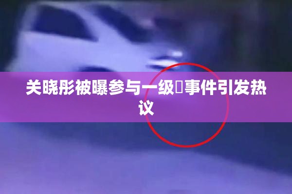关晓彤被曝参与一级婬事件引发热议