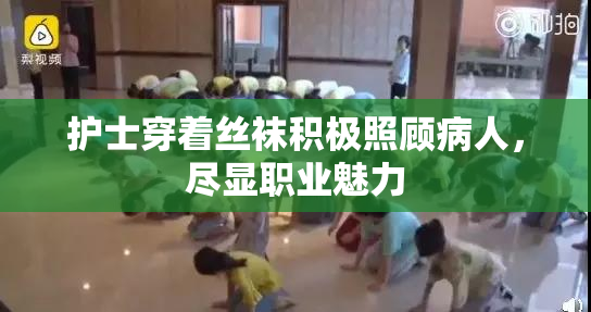 护士穿着丝袜积极照顾病人，尽显职业魅力