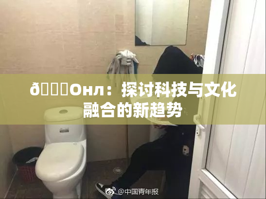 🐔Oнл：探讨科技与文化融合的新趋势