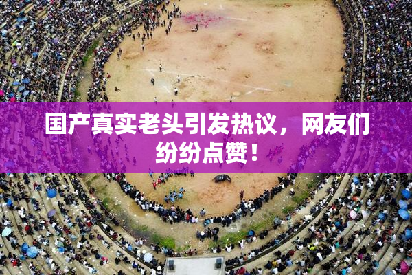 国产真实老头引发热议，网友们纷纷点赞！